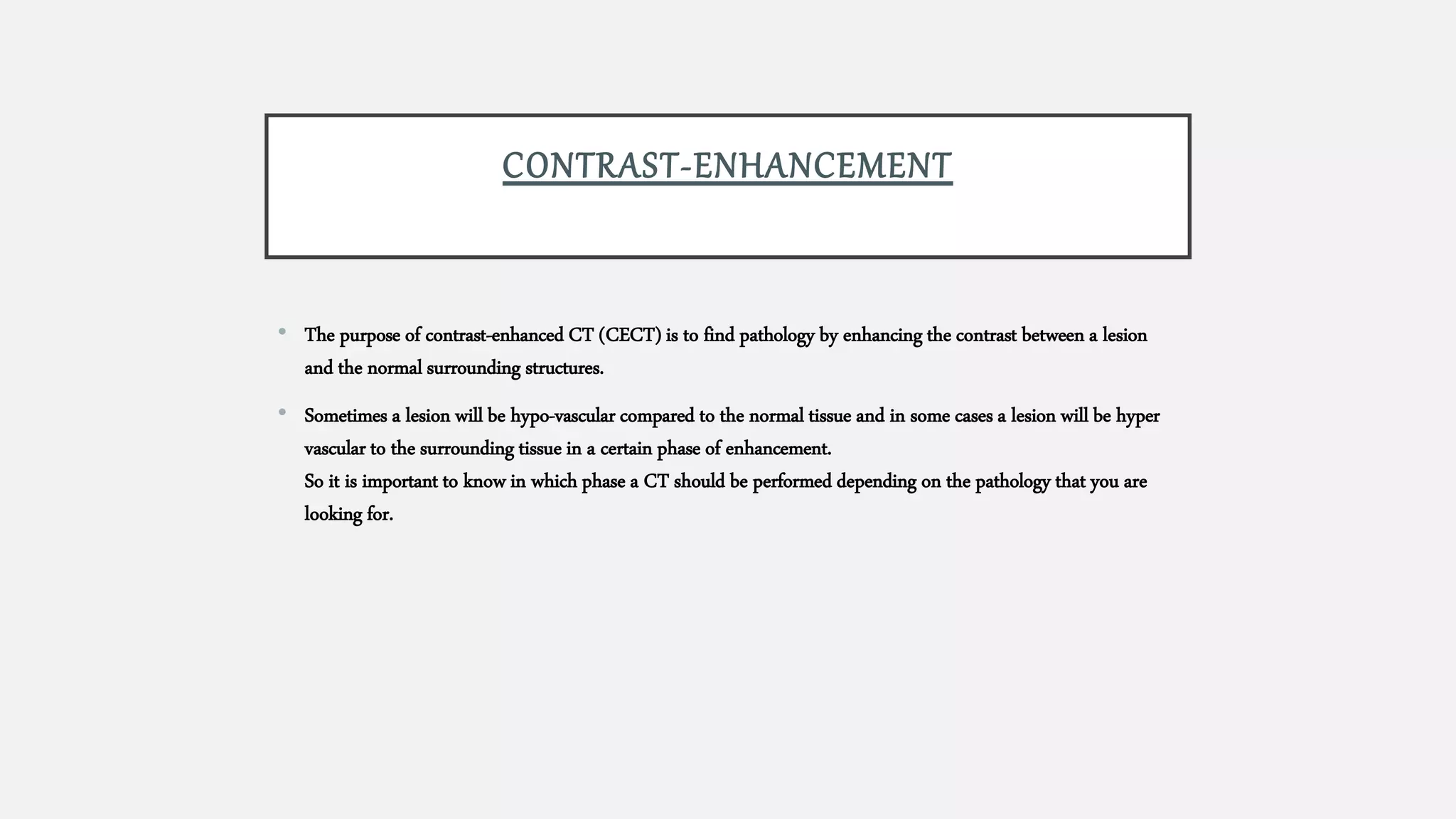 CONTRAST-ENHANCEMENT
• The purpose of contrast-enhanced CT (CECT) is to find pathology by enhancing the contrast between a lesion
and the normal surrounding structures.
• Sometimes a lesion will be hypo-vascular compared to the normal tissue and in some cases a lesion will be hyper
vascular to the surrounding tissue in a certain phase of enhancement.
So it is important to know in which phase a CT should be performed depending on the pathology that you are
looking for.
 