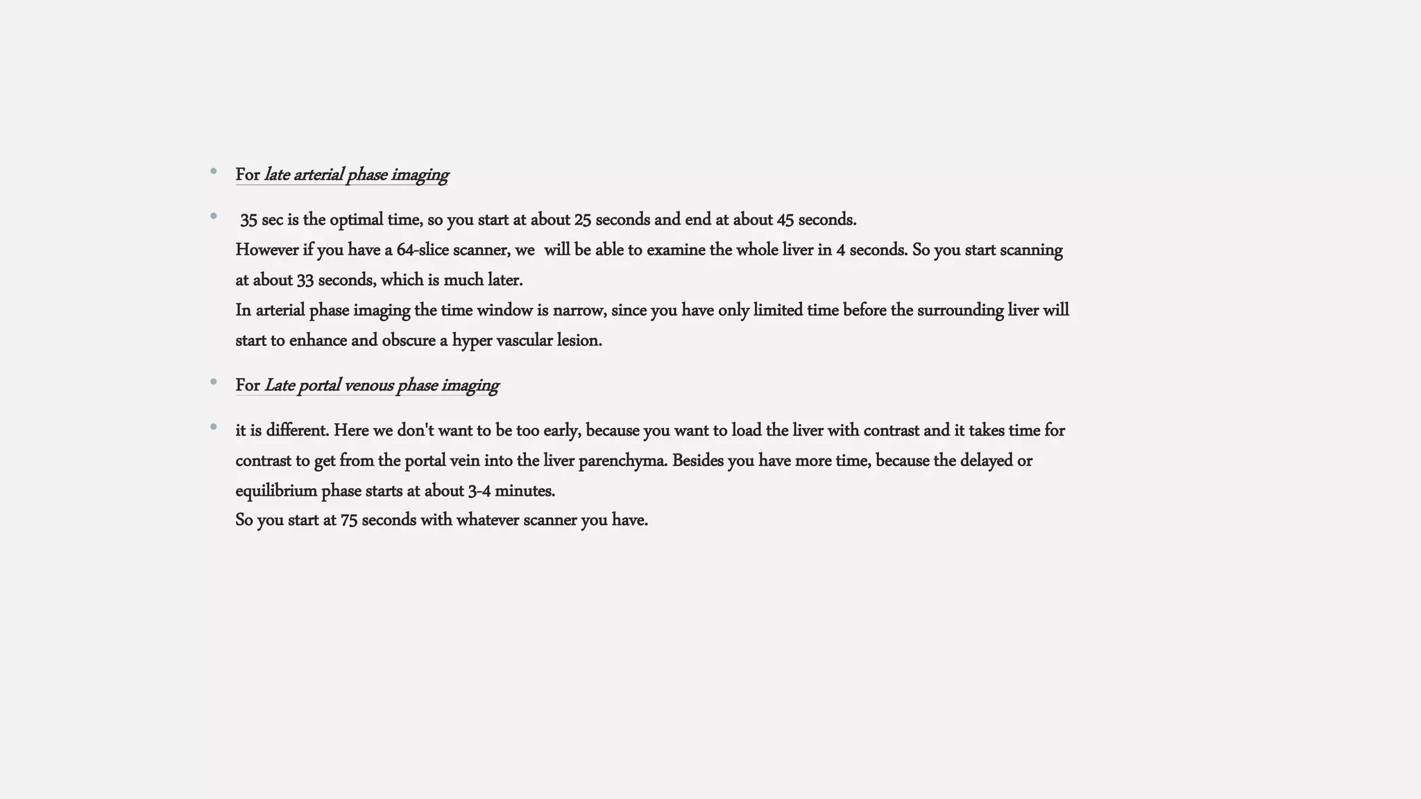 • For late arterial phase imaging
• 35 sec is the optimal time, so you start at about 25 seconds and end at about 45 seconds.
However if you have a 64-slice scanner, we will be able to examine the whole liver in 4 seconds. So you start scanning
at about 33 seconds, which is much later.
In arterial phase imaging the time window is narrow, since you have only limited time before the surrounding liver will
start to enhance and obscure a hyper vascular lesion.
• For Late portal venous phase imaging
• it is different. Here we don't want to be too early, because you want to load the liver with contrast and it takes time for
contrast to get from the portal vein into the liver parenchyma. Besides you have more time, because the delayed or
equilibrium phase starts at about 3-4 minutes.
So you start at 75 seconds with whatever scanner you have.
 