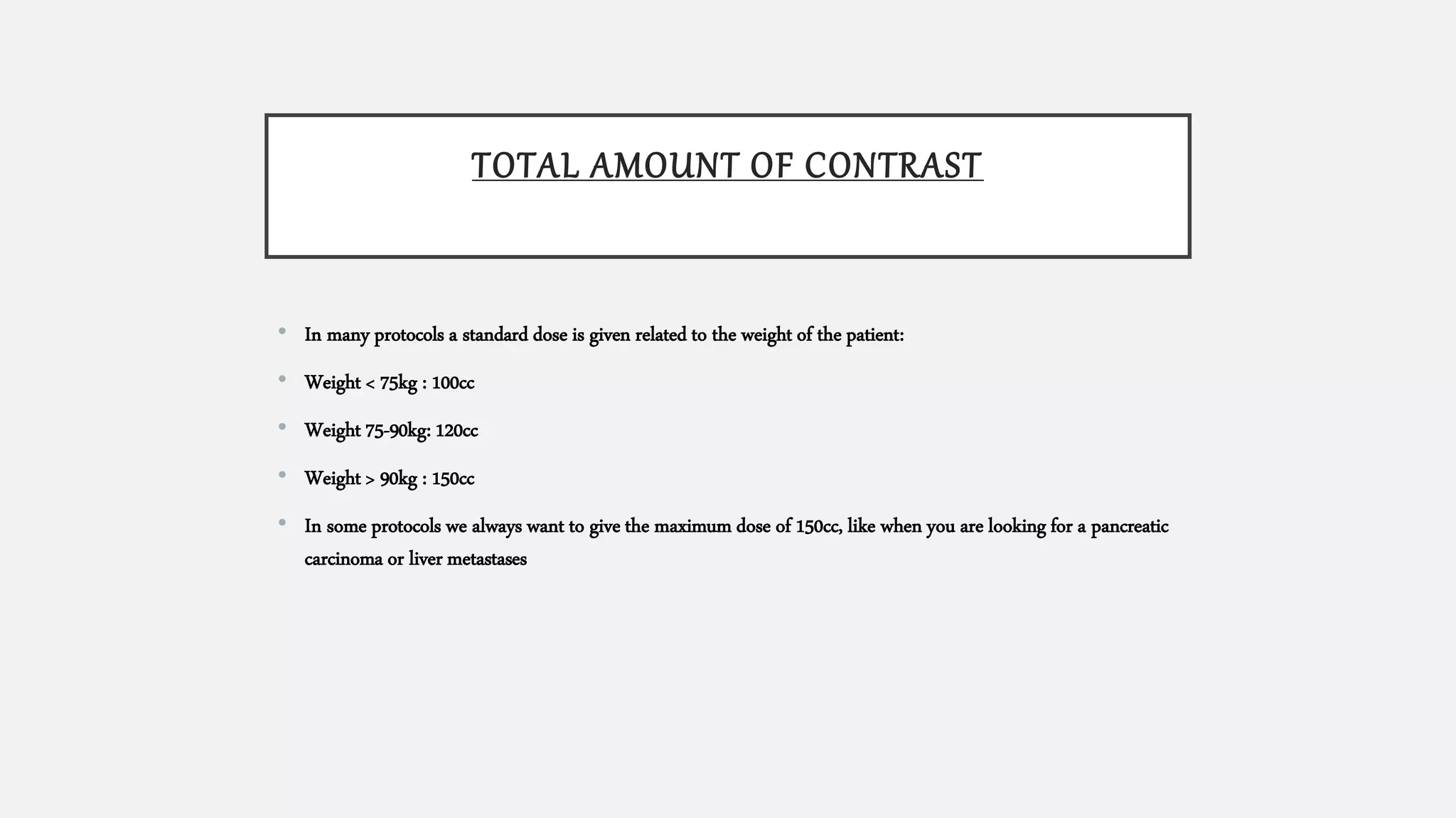 TOTAL AMOUNT OF CONTRAST
• In many protocols a standard dose is given related to the weight of the patient:
• Weight < 75kg : 100cc
• Weight 75-90kg: 120cc
• Weight > 90kg : 150cc
• In some protocols we always want to give the maximum dose of 150cc, like when you are looking for a pancreatic
carcinoma or liver metastases
 