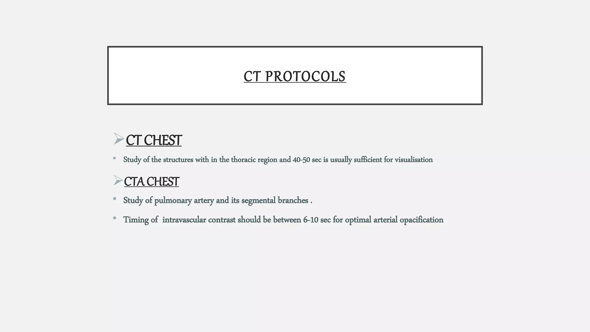 CT PROTOCOLS
CT CHEST
• Study of the structures with in the thoracic region and 40-50 sec is usually sufficient for visualisation
CTA CHEST
• Study of pulmonary artery and its segmental branches .
• Timing of intravascular contrast should be between 6-10 sec for optimal arterial opacification
 