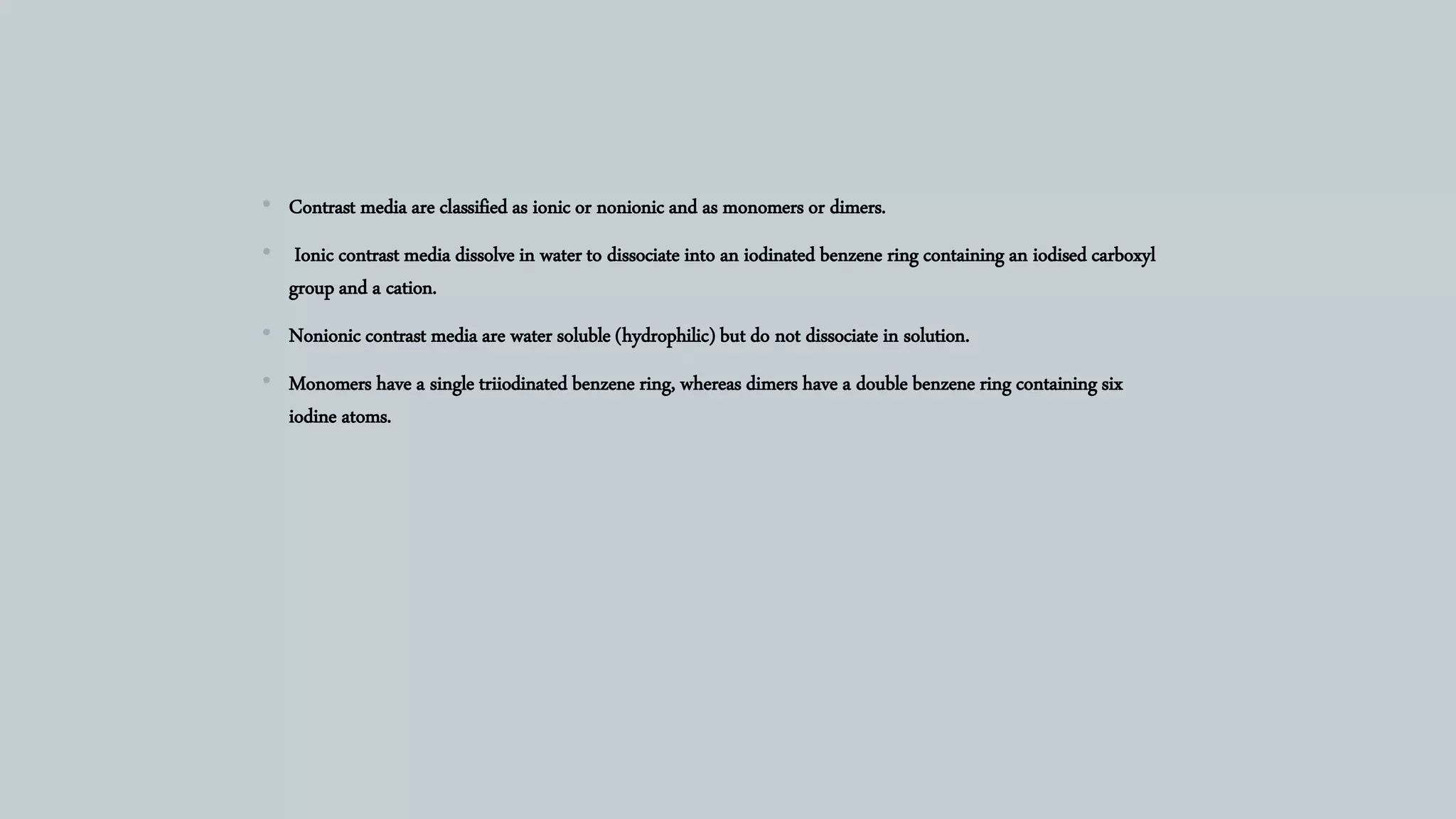 • Contrast media are classified as ionic or nonionic and as monomers or dimers.
• Ionic contrast media dissolve in water to dissociate into an iodinated benzene ring containing an iodised carboxyl
group and a cation.
• Nonionic contrast media are water soluble (hydrophilic) but do not dissociate in solution.
• Monomers have a single triiodinated benzene ring, whereas dimers have a double benzene ring containing six
iodine atoms.
 