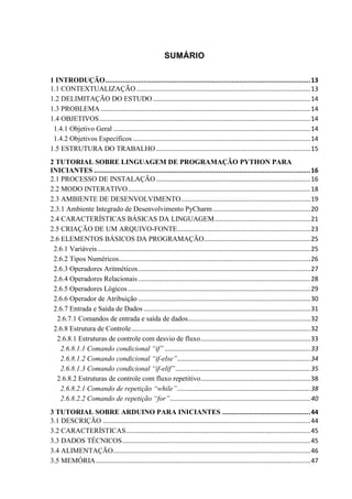 SUMÁRIO
1 INTRODUÇÃO...........................................................................................................13
1.1 CONTEXTUALIZAÇÃO ..................................................................................................13
1.2 DELIMITAÇÃO DO ESTUDO.........................................................................................14
1.3 PROBLEMA ......................................................................................................................14
1.4 OBJETIVOS.......................................................................................................................14
1.4.1 Objetivo Geral ...............................................................................................................14
1.4.2 Objetivos Específicos ....................................................................................................14
1.5 ESTRUTURA DO TRABALHO.......................................................................................15
2 TUTORIAL SOBRE LINGUAGEM DE PROGRAMAÇÃO PYTHON PARA
INICIANTES .................................................................................................................16
2.1 PROCESSO DE INSTALAÇÃO.......................................................................................16
2.2 MODO INTERATIVO.......................................................................................................18
2.3 AMBIENTE DE DESENVOLVIMENTO.........................................................................19
2.3.1 Ambiente Integrado de Desenvolvimento PyCharm.......................................................20
2.4 CARACTERÍSTICAS BÁSICAS DA LINGUAGEM......................................................21
2.5 CRIAÇÃO DE UM ARQUIVO-FONTE...........................................................................23
2.6 ELEMENTOS BÁSICOS DA PROGRAMAÇÃO............................................................25
2.6.1 Variáveis........................................................................................................................25
2.6.2 Tipos Numéricos............................................................................................................26
2.6.3 Operadores Aritméticos.................................................................................................27
2.6.4 Operadores Relacionais .................................................................................................28
2.6.5 Operadores Lógicos.......................................................................................................29
2.6.6 Operador de Atribuição .................................................................................................30
2.6.7 Entrada e Saída de Dados ..............................................................................................31
2.6.7.1 Comandos de entrada e saída de dados.....................................................................32
2.6.8 Estrutura de Controle.....................................................................................................32
2.6.8.1 Estruturas de controle com desvio de fluxo..............................................................33
2.6.8.1.1 Comando condicional “if” ..................................................................................33
2.6.8.1.2 Comando condicional “if-else”...........................................................................34
2.6.8.1.3 Comando condicional “if-elif”............................................................................35
2.6.8.2 Estruturas de controle com fluxo repetitivo..............................................................38
2.6.8.2.1 Comando de repetição “while”...........................................................................38
2.6.8.2.2 Comando de repetição “for”...............................................................................40
3 TUTORIAL SOBRE ARDUINO PARA INICIANTES ..............................................44
3.1 DESCRIÇÃO .....................................................................................................................44
3.2 CARACTERÍSTICAS........................................................................................................45
3.3 DADOS TÉCNICOS..........................................................................................................45
3.4 ALIMENTAÇÃO...............................................................................................................46
3.5 MEMÓRIA.........................................................................................................................47
 