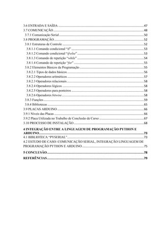 3.6 ENTRADA E SAÍDA ........................................................................................................47
3.7 COMUNICAÇÃO..............................................................................................................48
3.7.1 Comunicação Serial.......................................................................................................50
3.8 PROGRAMAÇÃO.............................................................................................................52
3.8.1 Estruturas de Controle ...................................................................................................52
3.8.1.1 Comando condicional “if” ........................................................................................53
3.8.1.2 Comando condicional “if-else”.................................................................................53
3.8.1.3 Comando de repetição “while” .................................................................................54
3.8.1.4 Comando de repetição “for” .....................................................................................55
3.8.2 Elementos Básicos da Programação ..............................................................................55
3.8.2.1 Tipos de dados básicos .............................................................................................56
3.8.2.2 Operadores aritméticos .............................................................................................57
3.8.2.3 Operadores relacionais..............................................................................................58
3.8.2.4 Operadores lógicos ...................................................................................................58
3.8.2.5 Operadores para ponteiros ........................................................................................58
3.8.2.6 Operadores bitwise....................................................................................................58
3.8.3 Funções..........................................................................................................................59
3.8.4 Bibliotecas .....................................................................................................................65
3.9 PLACAS ARDUINO .........................................................................................................66
3.9.1 Níveis das Placas .............................................................................................................66
3.9.2 Placa Utilizada no Trabalho de Conclusão de Curso ......................................................67
3.10 PROCESSO DE INSTALAÇÃO.....................................................................................68
4 INTEGRAÇÃO ENTRE A LINGUAGEM DE PROGRAMAÇÃO PYTHON E
ARDUINO......................................................................................................................73
4.1 BIBLIOTECA “PYSERIAL”.............................................................................................73
4.2 ESTUDO DE CASO: COMUNICAÇÃO SERIAL, INTEGRAÇÃO LINGUAGEM DE
PROGRAMAÇÃO PYTHON E ARDUINO...........................................................................75
5 CONCLUSÃO.............................................................................................................78
REFERÊNCIAS.............................................................................................................79
 