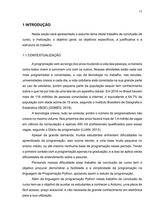 13
1 INTRODUÇÃO
Nesta seção será apresentado o assunto tema deste trabalho de conclusão de
curso, a motivação, o objetivo geral, os objetivos específicos, a justificativa e a
estrutura do trabalho.
1.1 CONTEXTUALIZAÇÃO
A programação vem ao longo dos anos mudando a vida das pessoas, a maneira
como todos vivem e convivem uns com os outros. Nossas atividades estão cada vez
mais programadas e conectadas, o uso da tecnologia no trabalho, nas escolas,
universidades cresce a cada dia, a vida cotidiana está conectada na sua grande parte
ao uso de celulares, porém pequena parte da população sequer tem conhecimento
sobre o que há por trás de uma tela de um aparelho celular. Em 2016 no Brasil haviam
mais de 116 milhões de pessoas conectadas à internet, o equivalente a 64,7% da
população com idade acima de 10 anos, segundo o Instituto Brasileiro de Geografia e
Estatística (IBGE) (GOMES, 2018).
A tecnologia cresce, tudo se conecta, porém o número de programadores não
cresce no mesmo volume. Nos próximos dez anos haverá mais de 1,4 milhão de vagas
em ciência da computação e apenas 400 mil profissionais qualificados para essas
vagas, segundo o Diário de programador (LUAN, 2013).
Apesar da grande demanda, muitos estudantes enfrentam dificuldades no
aprendizado da programação, isso ocorre devido, a uma base muito pequena no
ensino médio, ou até mesmo nenhuma base de programação nesse período. Tendo
o primeiro contato com a programação apenas na graduação, e a isso se aplica várias
dificuldades de entendimento sobre o assunto.
Pensando nessas dificuldade esse trabalho de conclusão de curso tem o
objetivo procurar demonstrar a facilidade e a simplicidade da programação na
linguagem de Programação Python, apoiando assim o estudo da programação.
Além da linguagem de programação Python nesse trabalho de conclusão de
curso tem-se o objetivo de auxiliar os estudantes a conhecer o Arduino, uma placa de
fácil acesso, preço acessível, e não necessita de grande conhecimento em eletrônica
para a sua utilização.
 