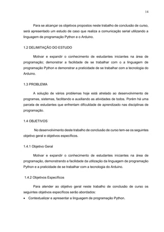 14
Para se alcançar os objetivos propostos neste trabalho de conclusão de curso,
será apresentado um estudo de caso que realiza a comunicação serial utilizando a
linguagem de programação Python e o Arduino.
1.2 DELIMITAÇÃO DO ESTUDO
Motivar e expandir o conhecimento de estudantes iniciantes na área de
programação; demonstrar a facilidade de se trabalhar com o a linguagem de
programação Python e demonstrar a praticidade de se trabalhar com a tecnologia do
Arduino.
1.3 PROBLEMA
A solução de vários problemas hoje está atrelado ao desenvolvimento de
programas, sistemas, facilitando e auxiliando as atividades de todos. Porém há uma
parcela de estudantes que enfrentam dificuldade de aprendizado nas disciplinas de
programação.
1.4 OBJETIVOS
No desenvolvimento deste trabalho de conclusão de curso tem-se os seguintes
objetivo geral e objetivos específicos.
1.4.1 Objetivo Geral
Motivar e expandir o conhecimento de estudantes iniciantes na área de
programação, demonstrando a facilidade da utilização da linguagem de programação
Python e a praticidade de se trabalhar com a tecnologia do Arduino.
1.4.2 Objetivos Específicos
Para atender ao objetivo geral neste trabalho de conclusão de curso os
seguintes objetivos específicos serão abordados:
 Contextualizar e apresentar a linguagem de programação Python.
 
