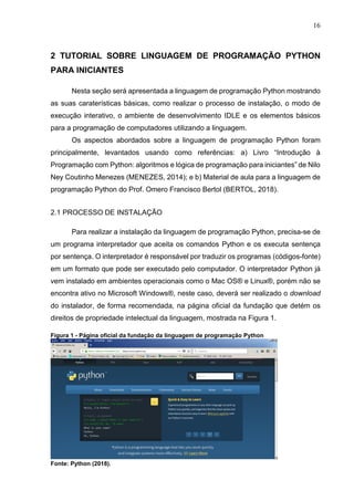 16
2 TUTORIAL SOBRE LINGUAGEM DE PROGRAMAÇÃO PYTHON
PARA INICIANTES
Nesta seção será apresentada a linguagem de programação Python mostrando
as suas caraterísticas básicas, como realizar o processo de instalação, o modo de
execução interativo, o ambiente de desenvolvimento IDLE e os elementos básicos
para a programação de computadores utilizando a linguagem.
Os aspectos abordados sobre a linguagem de programação Python foram
principalmente, levantados usando como referências: a) Livro “Introdução à
Programação com Python: algoritmos e lógica de programação para iniciantes” de Nilo
Ney Coutinho Menezes (MENEZES, 2014); e b) Material de aula para a linguagem de
programação Python do Prof. Omero Francisco Bertol (BERTOL, 2018).
2.1 PROCESSO DE INSTALAÇÃO
Para realizar a instalação da linguagem de programação Python, precisa-se de
um programa interpretador que aceita os comandos Python e os executa sentença
por sentença. O interpretador é responsável por traduzir os programas (códigos-fonte)
em um formato que pode ser executado pelo computador. O interpretador Python já
vem instalado em ambientes operacionais como o Mac OS® e Linux®, porém não se
encontra ativo no Microsoft Windows®, neste caso, deverá ser realizado o download
do instalador, de forma recomendada, na página oficial da fundação que detém os
direitos de propriedade intelectual da linguagem, mostrada na Figura 1.
Figura 1 - Página oficial da fundação da linguagem de programação Python
Fonte: Python (2018).
 