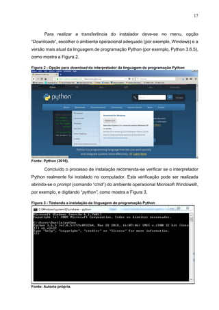 17
Para realizar a transferência do instalador deve-se no menu, opção
“Downloads”, escolher o ambiente operacional adequado (por exemplo, Windows) e a
versão mais atual da linguagem de programação Python (por exemplo, Python 3.6.5),
como mostra a Figura 2.
Figura 2 - Opção para download do interpretador da linguagem de programação Python
Fonte: Python (2018).
Concluído o processo de instalação recomenda-se verificar se o interpretador
Python realmente foi instalado no computador. Esta verificação pode ser realizada
abrindo-se o prompt (comando “cmd”) do ambiente operacional Microsoft Windows®,
por exemplo, e digitando “python”, como mostra a Figura 3.
Figura 3 - Testando a instalação da linguagem de programação Python
Fonte: Autoria própria.
 