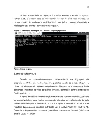 18
Na tela, apresentada na Figura 3, é possível verificar a versão do Python:
Python 3.6.5, e também pode-se implementar o comando: print (‘oLá mundo’), no
prompt primário, indicado pelos símbolos “>>>”, que define como saída/resultado a
mensagem “oLá mundo”, apresentada na Figura 4.
Figura 4 - Exibindo a mensagem “oLá mundo” no prompt primário
Fonte: Autoria própria.
2.2 MODO INTERATIVO
Quando os comandos/sentenças implementados na linguagem de
programação Python são verificados e interpretados a partir do console (Figura 4),
diz-se que o interpretador está em modo interativo. Nesse modo a implementação de
comandos é realizada por meio do “prompt primário”, identificado por três símbolos de
“maior que” (>>>).
A Figura 5 mostra a implementação de comandos no modo interativo, por meio
do prompt primário, para realizar a operação aritmética de multiplicação de dois
valores atribuídos para a variável “a”: >>> a = 7 e para a variável “b”: >>> b = 5. O
resultado da operação é calculado e atribuído para a variável “mult”: >>> mult = a * b.
O resultado é apresentado no console por meio de um comando de saída “print”: >>>
print(a, “X”, b, “=”, mult).
 