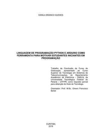 DANILA BRANCO GUEDES
LINGUAGEM DE PROGRAMAÇÃO PYTHON E ARDUINO COMO
FERRAMENTA PARA MOTIVAR ESTUDANTES INICIANTES EM
PROGRAMAÇÃO
Trabalho de Conclusão de Curso de
Graduação, apresentado ao Curso
Superior de Tecnologia em Sistemas de
Telecomunicações, do Departamento
Acadêmico de Eletrônica - DAELN, da
Universidade Tecnológica Federal do
Paraná – UTFPR, como requisito parcial
para obtenção do título de Tecnólogo.
Orientador: Prof. M.Sc. Omero Francisco
Bertol
CURITIBA
2018
 