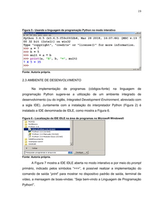 19
Figura 5 - Usando a linguagem de programação Python no modo interativo
Fonte: Autoria própria.
2.3 AMBIENTE DE DESENVOLVIMENTO
Na implementação de programas (códigos-fonte) na linguagem de
programação Python sugere-se a utilização de um ambiente integrado de
desenvolvimento (ou do inglês, Integrated Development Environment, abreviado com
a sigla IDE). Juntamente com a instalação do interpretador Python (Figura 2) é
instalado a IDE denominada de IDLE, como mostra a Figura 6.
Figura 6 - Localização da IDE IDLE na área de programas no Microsoft Windows®
Fonte: Autoria própria.
A Figura 7 mostra a IDE IDLE aberta no modo interativo e por meio do prompt
primário, indicado pelos símbolos “>>>”, é possível realizar a implementação do
comando de saída “print” para mostrar no dispositivo padrão de saída, terminal de
vídeo, a mensagem de boas-vindas: “Seja bem-vindo a Linguagem de Programação
Python!”.
 