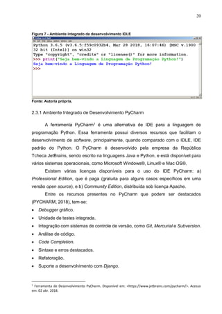 20
Figura 7 - Ambiente integrado de desenvolvimento IDLE
Fonte: Autoria própria.
2.3.1 Ambiente Integrado de Desenvolvimento PyCharm
A ferramenta PyCharm1 é uma alternativa de IDE para a linguagem de
programação Python. Essa ferramenta possui diversos recursos que facilitam o
desenvolvimento de software, principalmente, quando comparado com o IDLE, IDE
padrão do Python. O PyCharm é desenvolvido pela empresa da República
Tcheca JetBrains, sendo escrito na linguagens Java e Python, e está disponível para
vários sistemas operacionais, como Microsoft Windows®, Linux® e Mac OS®.
Existem várias licenças disponíveis para o uso do IDE PyCharm: a)
Professional Edition, que é paga (gratuita para alguns casos específicos em uma
versão open source), e b) Community Edition, distribuída sob licença Apache.
Entre os recursos presentes no PyCharm que podem ser destacados
(PYCHARM, 2018), tem-se:
 Debugger gráfico.
 Unidade de testes integrada.
 Integração com sistemas de controle de versão, como Git, Mercurial e Subversion.
 Análise de código.
 Code Completion.
 Sintaxe e erros destacados.
 Refatoração.
 Suporte a desenvolvimento com Django.
1
Ferramenta de Desenvolvimento PyCharm. Disponível em: <https://www.jetbrains.com/pycharm/>. Acesso
em: 02 abr. 2018.
 