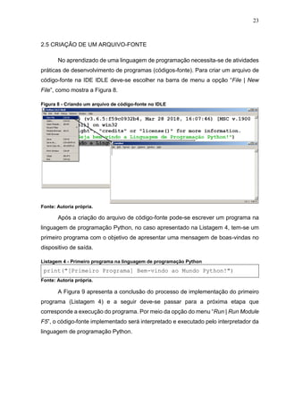 23
2.5 CRIAÇÃO DE UM ARQUIVO-FONTE
No aprendizado de uma linguagem de programação necessita-se de atividades
práticas de desenvolvimento de programas (códigos-fonte). Para criar um arquivo de
código-fonte na IDE IDLE deve-se escolher na barra de menu a opção “File | New
File”, como mostra a Figura 8.
Figura 8 - Criando um arquivo de código-fonte no IDLE
Fonte: Autoria própria.
Após a criação do arquivo de código-fonte pode-se escrever um programa na
linguagem de programação Python, no caso apresentado na Listagem 4, tem-se um
primeiro programa com o objetivo de apresentar uma mensagem de boas-vindas no
dispositivo de saída.
Listagem 4 - Primeiro programa na linguagem de programação Python
print("[Primeiro Programa] Bem-vindo ao Mundo Python!")
Fonte: Autoria própria.
A Figura 9 apresenta a conclusão do processo de implementação do primeiro
programa (Listagem 4) e a seguir deve-se passar para a próxima etapa que
corresponde a execução do programa. Por meio da opção do menu “Run | Run Module
F5”, o código-fonte implementado será interpretado e executado pelo interpretador da
linguagem de programação Python.
 