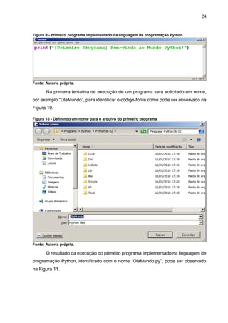 24
Figura 9 - Primeiro programa implementado na linguagem de programação Python
Fonte: Autoria própria.
Na primeira tentativa de execução de um programa será solicitado um nome,
por exemplo “OlaMundo”, para identificar o código-fonte como pode ser observado na
Figura 10.
Figura 10 - Definindo um nome para o arquivo do primeiro programa
Fonte: Autoria própria.
O resultado da execução do primeiro programa implementado na linguagem de
programação Python, identificado com o nome “OlaMundo.py”, pode ser observado
na Figura 11.
 