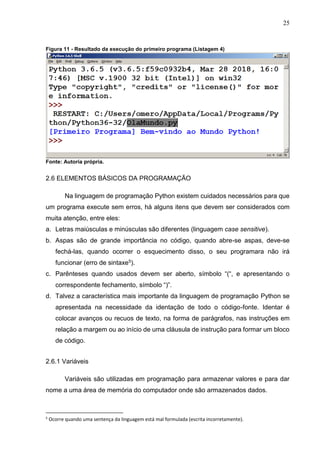 25
Figura 11 - Resultado da execução do primeiro programa (Listagem 4)
Fonte: Autoria própria.
2.6 ELEMENTOS BÁSICOS DA PROGRAMAÇÃO
Na linguagem de programação Python existem cuidados necessários para que
um programa execute sem erros, há alguns itens que devem ser considerados com
muita atenção, entre eles:
a. Letras maiúsculas e minúsculas são diferentes (linguagem case sensitive).
b. Aspas são de grande importância no código, quando abre-se aspas, deve-se
fechá-las, quando ocorrer o esquecimento disso, o seu programara não irá
funcionar (erro de sintaxe5).
c. Parênteses quando usados devem ser aberto, símbolo “(“, e apresentando o
correspondente fechamento, símbolo “)”.
d. Talvez a característica mais importante da linguagem de programação Python se
apresentada na necessidade da identação de todo o código-fonte. Identar é
colocar avanços ou recuos de texto, na forma de parágrafos, nas instruções em
relação a margem ou ao início de uma cláusula de instrução para formar um bloco
de código.
2.6.1 Variáveis
Variáveis são utilizadas em programação para armazenar valores e para dar
nome a uma área de memória do computador onde são armazenados dados.
5
Ocorre quando uma sentença da linguagem está mal formulada (escrita incorretamente).
 