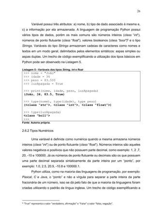 26
Variável possui três atributos: a) nome, b) tipo de dado associado à mesma e,
c) a informação por ela armazenada. A linguagem de programação Python possui
vários tipos de dados, porém os mais comuns são números inteiros (class “int”),
números de ponto flutuante (class “float”), valores booleanos (class “bool”)6 e o tipo
Strings. Variáveis do tipo Strings armazenam cadeias de caracteres como nomes e
textos em um modo geral, delimitados pelos elementos sintáticos: aspas simples ou
aspas duplas. Um trecho de código exemplificando a utilização dos tipos básicos em
Python pode ser observado na Listagem 5.
Listagem 5 - Variáveis dos tipos String, int e float
>>> nome = "João"
>>> idade = 34
>>> peso = 83.500
>>> luzApagada = True
>>> print(nome, idade, peso, luzApagada)
(João, 34, 83.5, True)
>>> type(nome), type(idade), type peso)
(<class "str">, <class "int">, <class "float">)
>>> type(luzApagada)
<class "boll">
>>>
Fonte: Autoria própria.
2.6.2 Tipos Numéricos
Uma variável é definida como numérica quando a mesma armazena números
inteiros (class “int”) ou de ponto flutuante (class “float”). Números inteiros são aqueles
valores negativos e positivos que não possuem parte decimal, como exemplo: 1, 2 ,7,
20, -10 e 100000. Já os números de ponto flutuante ou decimais são os que possuem
uma parte decimal separada sintaticamente da parte inteira por um “ponto”, por
exemplo: 1.0, 2.5, 20.9, -10.8 e 100000.1.
Python utiliza, como na maioria das linguagens de programação, por exemplo:
Pascal, C e Java, o “ponto” e não a vírgula para separar a parte inteira da parte
fracionária de um número, isso se dá pelo fato de que a maioria da linguagens foram
criadas utilizando o padrão da língua inglesa. Um trecho de código exemplificando a
6
“True” representa o valor “verdadeiro, afirmação” e “False” o valor “falso, negação”.
 