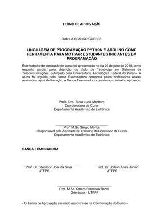 TERMO DE APROVAÇÃO
DANILA BRANCO GUEDES
LINGUAGEM DE PROGRAMAÇÃO PYTHON E ARDUINO COMO
FERRAMENTA PARA MOTIVAR ESTUDANTES INICIANTES EM
PROGRAMAÇÃO
Este trabalho de conclusão de curso foi apresentado no dia 26 de julho de 2018, como
requisito parcial para obtenção do título de Tecnóloga em Sistemas de
Telecomunicações, outorgado pela Universidade Tecnológica Federal do Paraná. A
aluna foi arguida pela Banca Examinadora composta pelos professores abaixo
assinados. Após deliberação, a Banca Examinadora considerou o trabalho aprovado.
______________________________
Profa. Dra. Tânia Lucia Monteiro
Coordenadora de Curso
Departamento Acadêmico de Eletrônica
______________________________
Prof. M.Sc. Sérgio Moribe
Responsável pela Atividade de Trabalho de Conclusão de Curso
Departamento Acadêmico de Eletrônica
BANCA EXAMINADORA
________________________________ __________________________
Prof. Dr. Edenilson José da Silva Prof. Dr. Joilson Alves Junior
UTFPR UTFPR
_______________________________
Prof. M.Sc. Omero Francisco Bertol
Orientador - UTFPR
- O Termo de Aprovação assinado encontra-se na Coordenação do Curso -
 