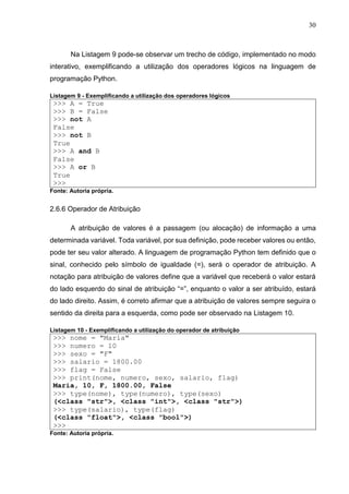 30
Na Listagem 9 pode-se observar um trecho de código, implementado no modo
interativo, exemplificando a utilização dos operadores lógicos na linguagem de
programação Python.
Listagem 9 - Exemplificando a utilização dos operadores lógicos
>>> A = True
>>> B = False
>>> not A
False
>>> not B
True
>>> A and B
False
>>> A or B
True
>>>
Fonte: Autoria própria.
2.6.6 Operador de Atribuição
A atribuição de valores é a passagem (ou alocação) de informação a uma
determinada variável. Toda variável, por sua definição, pode receber valores ou então,
pode ter seu valor alterado. A linguagem de programação Python tem definido que o
sinal, conhecido pelo símbolo de igualdade (=), será o operador de atribuição. A
notação para atribuição de valores define que a variável que receberá o valor estará
do lado esquerdo do sinal de atribuição “=”, enquanto o valor a ser atribuído, estará
do lado direito. Assim, é correto afirmar que a atribuição de valores sempre seguira o
sentido da direita para a esquerda, como pode ser observado na Listagem 10.
Listagem 10 - Exemplificando a utilização do operador de atribuição
>>> nome = "Maria"
>>> numero = 10
>>> sexo = "F"
>>> salario = 1800.00
>>> flag = False
>>> print(nome, numero, sexo, salario, flag)
Maria, 10, F, 1800.00, False
>>> type(nome), type(numero), type(sexo)
(<class "str">, <class "int">, <class "str">)
>>> type(salario), type(flag)
(<class "float">, <class "bool">)
>>>
Fonte: Autoria própria.
 