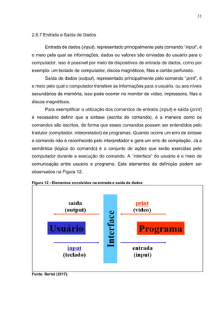 31
2.6.7 Entrada e Saída de Dados
Entrada de dados (input), representado principalmente pelo comando “input”, é
o meio pela qual as informações, dados ou valores são enviadas do usuário para o
computador, isso é possível por meio de dispositivos de entrada de dados, como por
exemplo: um teclado de computador, discos magnéticos, fitas e cartão perfurado.
Saída de dados (output), representado principalmente pelo comando “print”, é
o meio pelo qual o computador transfere as informações para o usuário, ou aos níveis
secundários de memória, isso pode ocorrer no monitor de vídeo, impressora, fitas e
discos magnéticos.
Para exemplificar a utilização dos comandos de entrada (input) e saída (print)
é necessário definir que a sintaxe (escrita do comando), é a maneira como os
comandos são escritos, de forma que esses comandos possam ser entendidos pelo
tradutor (compilador, interpretador) de programas. Quando ocorre um erro de sintaxe
o comando não é reconhecido pelo interpretador e gera um erro de compilação. Já a
semântica (lógica do comando) é o conjunto de ações que serão exercidas pelo
computador durante a execução do comando. A “interface” do usuário é o meio de
comunicação entre usuário e programa. Este elementos de definição podem ser
observados na Figura 12.
Figura 12 - Elementos envolvidos na entrada e saída de dados
Fonte: Bertol (2017).
 