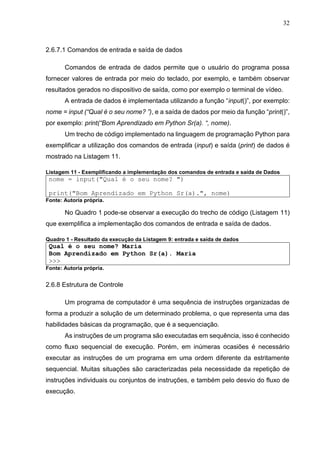 32
2.6.7.1 Comandos de entrada e saída de dados
Comandos de entrada de dados permite que o usuário do programa possa
fornecer valores de entrada por meio do teclado, por exemplo, e também observar
resultados gerados no dispositivo de saída, como por exemplo o terminal de vídeo.
A entrada de dados é implementada utilizando a função “input()”, por exemplo:
nome = input (“Qual é o seu nome? ”), e a saída de dados por meio da função “print()”,
por exemplo: print(“Bom Aprendizado em Python Sr(a). “, nome).
Um trecho de código implementado na linguagem de programação Python para
exemplificar a utilização dos comandos de entrada (input) e saída (print) de dados é
mostrado na Listagem 11.
Listagem 11 - Exemplificando a implementação dos comandos de entrada e saída de Dados
nome = input("Qual é o seu nome? ")
print("Bom Aprendizado em Python Sr(a).", nome)
Fonte: Autoria própria.
No Quadro 1 pode-se observar a execução do trecho de código (Listagem 11)
que exemplifica a implementação dos comandos de entrada e saída de dados.
Quadro 1 - Resultado da execução da Listagem 9: entrada e saída de dados
Qual é o seu nome? Maria
Bom Aprendizado em Python Sr(a). Maria
>>>
Fonte: Autoria própria.
2.6.8 Estrutura de Controle
Um programa de computador é uma sequência de instruções organizadas de
forma a produzir a solução de um determinado problema, o que representa uma das
habilidades básicas da programação, que é a sequenciação.
As instruções de um programa são executadas em sequência, isso é conhecido
como fluxo sequencial de execução. Porém, em inúmeras ocasiões é necessário
executar as instruções de um programa em uma ordem diferente da estritamente
sequencial. Muitas situações são caracterizadas pela necessidade da repetição de
instruções individuais ou conjuntos de instruções, e também pelo desvio do fluxo de
execução.
 