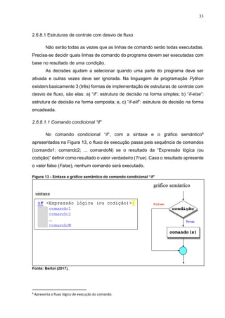 33
2.6.8.1 Estruturas de controle com desvio de fluxo
Não serão todas as vezes que as linhas de comando serão todas executadas.
Precisa-se decidir quais linhas de comando do programa devem ser executadas com
base no resultado de uma condição.
As decisões ajudam a selecionar quando uma parte do programa deve ser
ativada e outras vezes deve ser ignorada. Na linguagem de programação Python
existem basicamente 3 (três) formas de implementação de estruturas de controle com
desvio de fluxo, são elas: a) “if”: estrutura de decisão na forma simples; b) “if-else”:
estrutura de decisão na forma composta; e, c) “if-elif”: estrutura de decisão na forma
encadeada.
2.6.8.1.1 Comando condicional “if”
No comando condicional “if”, com a sintaxe e o gráfico semântico8
apresentados na Figura 13, o fluxo de execução passa pela sequência de comandos
(comando1; comando2; ... comandoN) se o resultado da “Expressão lógica (ou
codição)” definir como resultado o valor verdadeiro (True). Caso o resultado apresente
o valor falso (False), nenhum comando será executado.
Figura 13 - Sintaxe e gráfico semântico do comando condicional “if”
Fonte: Bertol (2017).
8
Apresenta o fluxo lógico de execução do comando.
 