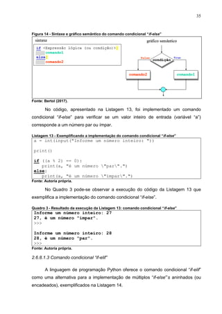 35
Figura 14 - Sintaxe e gráfico semântico do comando condicional “if-else”
Fonte: Bertol (2017).
No código, apresentado na Listagem 13, foi implementado um comando
condicional “if-else” para verificar se um valor inteiro de entrada (variável “a”)
corresponde a um número par ou ímpar.
Listagem 13 - Exemplificando a implementação do comando condicional “if-else”
a = int(input("Informe um número inteiro: "))
print()
if ((a % 2) == 0):
print(a, "é um número "par".")
else:
print(a, "é um número "ímpar".")
Fonte: Autoria própria.
No Quadro 3 pode-se observar a execução do código da Listagem 13 que
exemplifica a implementação do comando condicional “if-else”.
Quadro 3 - Resultado da execução da Listagem 13: comando condicional “if-else”
Informe um número inteiro: 27
27, é um número "ímpar".
>>>
Informe um número inteiro: 28
28, é um número "par".
>>>
Fonte: Autoria própria.
2.6.8.1.3 Comando condicional “if-elif”
A linguagem de programação Python oferece o comando condicional “if-elif”
como uma alternativa para a implementação de múltiplos “if-else”’s aninhados (ou
encadeados), exemplificados na Listagem 14.
 