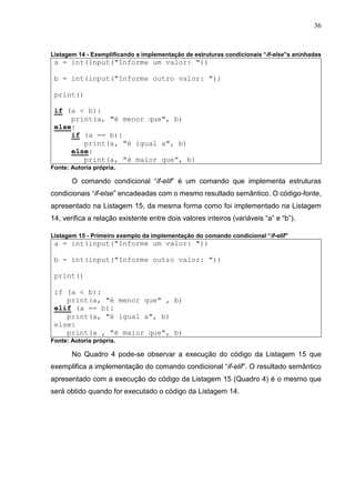 36
Listagem 14 - Exemplificando a implementação de estruturas condicionais “if-else”s aninhadas
a = int(input("Informe um valor: "))
b = int(input("Informe outro valor: "))
print()
if (a < b):
print(a, "é menor que", b)
else:
if (a == b):
print(a, "é igual a", b)
else:
print(a, "é maior que", b)
Fonte: Autoria própria.
O comando condicional “if-elif” é um comando que implementa estruturas
condicionais “if-else” encadeadas com o mesmo resultado semântico. O código-fonte,
apresentado na Listagem 15, da mesma forma como foi implementado na Listagem
14, verifica a relação existente entre dois valores inteiros (variáveis “a” e “b”).
Listagem 15 - Primeiro exemplo da implementação do comando condicional “if-elif”
a = int(input("Informe um valor: "))
b = int(input("Informe outro valor: "))
print()
if (a < b):
print(a, "é menor que" , b)
elif (a == b):
print(a, "é igual a", b)
else:
print(a , "é maior que", b)
Fonte: Autoria própria.
No Quadro 4 pode-se observar a execução do código da Listagem 15 que
exemplifica a implementação do comando condicional “if-elif”. O resultado semântico
apresentado com a execução do código da Listagem 15 (Quadro 4) é o mesmo que
será obtido quando for executado o código da Listagem 14.
 