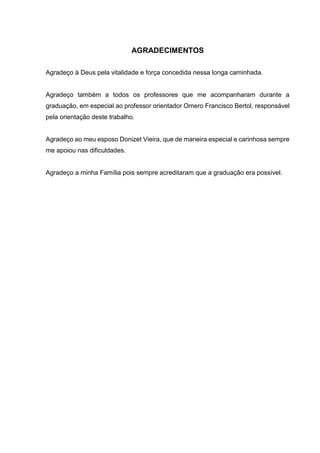 AGRADECIMENTOS
Agradeço à Deus pela vitalidade e força concedida nessa longa caminhada.
Agradeço também a todos os professores que me acompanharam durante a
graduação, em especial ao professor orientador Omero Francisco Bertol, responsável
pela orientação deste trabalho.
Agradeço ao meu esposo Donizet Vieira, que de maneira especial e carinhosa sempre
me apoiou nas dificuldades.
Agradeço a minha Família pois sempre acreditaram que a graduação era possível.
 