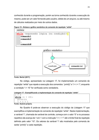 39
conhecido durante a programação, porém se torna conhecido durante a execução do
mesmo, pode ser um valor fornecido pelo usuário, obtido de um arquivo, ou até mesmo
de cálculos realizados por meio de outros dados.
Figura 15 - Sintaxe e gráfico semântico do comando de repetição “while”
Fonte: Bertol (2017).
No código, apresentado na Listagem 17, foi implementado um comando de
repetição “while” que repete a execução dos comandos: “print(i)” e “i = i + 1”; enquanto
a condição “i < 10” for verificada como verdadeira.
Listagem 17 - Exemplificando a implementação do comando de repetição “while”
i = 0
while (i < 10):
print(i)
i = i + 1
Fonte: Autoria própria.
No Quadro 6 pode-se observar a execução do código da Listagem 17 que
exemplifica a implementação do comando de repetição “while”. Nesta implementação,
a variável “i”, chamada de variável de controle, começa com o valor “0” e no processo
repetitivo ela avança de 1 em 1 com a instrução “i = i + 1” até o limite final da repetição
definido pelo valor “10”. Os valores da variável “i” são mostrados pelo comando de
saída “print(i)” a cada repetição.
 