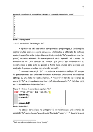 40
Quadro 6 - Resultado da execução da Listagem 17: comando de repetição “while”
0
1
2
3
4
5
6
7
8
9
>>>
Fonte: Autoria própria.
2.6.8.2.2 Comando de repetição “for”
A repetição de uma das tarefas corriqueiras da programação, é utilizada para
realizar muitas operações como contagens, totalizações, a obtenção de múltiplos
dados, impressões, entre outras. O comando de repetição “for” executa um ciclo (um
passo) para cada elemento do objeto que está sendo repetido9. Há ocasiões que
necessita-se de uma variável de controle que possa ser incrementada ou
decrementada a cada ciclo (ou passo), a forma mais simples para que isso seja
realizado, é gerando uma lista com a função “range()”.
O comando de repetição “for”, com a sintaxe apresentada na Figura 16, sempre
irá percorrer listas, seja uma lista de valores numéricos, uma cadeia de caracteres
(String), ou uma lista de objetos distintos. A “variável” declarada na sentença do
comando “for” se comporta como um item, definido pelo operador “in”, da lista a partir
do primeiro elemento lista até o último.
Figura 16 - Sintaxe do comando de repetição “for”
Fonte: Bertol (2018).
No código, apresentado na Listagem 18, foi implementado um comando de
repetição “for” com a função “range()”. A configuração “range(1, 11)”, determina que a
9
Cada repetição efetuada é o que se chama “iteração”.
 