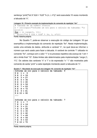 41
sentença “print("%d X %2d = %2d" % (n, i, n*i))” será executada 10 vezes montando
a tabuada de “n”.
Listagem 18 - Primeiro exemplo da implementação do comando de repetição “for”
# Tabuada de um número Inteiro
n = int(input("Informe um nro para o cálculo da tabuada: "))
print()
for i in range(1, 11):
print("%d X %2d = %2d" % (n, i, n*i))
Fonte: Autoria própria.
No Quadro 7, pode-se observar a execução do código da Listagem 18 que
exemplifica a implementação do comando de repetição “for”. Nesta implementação,
existe uma entrada de dados, atribuída a variável “n”, na qual deve-se informar o
número que será usado para fazer a tabuada. A variável de controle “i” utilizada no
comando “for”, começa com o valor “1” e no processo repetitivo ela avança de 1 em 1
até o limite final “10”. Estes limites são determinados pela implementação “range (1,
11)”. Os valores das variáveis “n” e “i” e da expressão “n * i” são mostrados pelo
comando de saída “print” a cada repetição montando assim a tabuada de “n”.
Quadro 7 - Resultado da execução da Listagem 18: comando de repetição “for”
Informe um nro para o cálculo da tabuada: 9
9 X 1 = 9
9 X 2 = 18
9 X 3 = 27
9 X 4 = 36
9 X 5 = 45
9 X 6 = 54
9 X 7 = 63
9 X 8 = 72
9 X 9 = 81
9 X 10 = 90
>>>
Informe um nro para o cálculo da tabuada: 7
7 X 1 = 7
7 X 2 = 14
7 X 3 = 21
7 X 4 = 28
7 X 5 = 35
7 X 6 = 42
7 X 7 = 49
7 X 8 = 56
7 X 9 = 63
7 X 10 = 70
>>>
Fonte: Autoria própria.
 