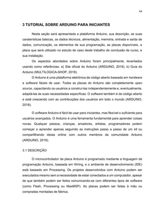 44
3 TUTORIAL SOBRE ARDUINO PARA INICIANTES
Nesta seção será apresentada a plataforma Arduino, sua descrição, as suas
caraterísticas básicas, os dados técnicos, alimentação, memória, entrada e saída de
dados, comunicação, os elementos de sua programação, as placas disponíveis, a
placa que será utilizado no estudo de caso deste trabalho de conclusão de curso, e
sua instalação.
Os aspectos abordados sobre Arduino foram principalmente, levantados
usando como referências: a) Site oficial do Arduino (ARDUINO, 2018), b) Guia do
Arduino (MULTILOGICA-SHOP, 2018).
O Arduino é uma plataforma eletrônica de código aberto baseada em hardware
e software fáceis de usar. Todas as placas do Arduino são completamente open
source, capacitando os usuários a construí-las independentemente e, eventualmente,
adaptá-las às suas necessidades específicas. O software também é de código aberto
e está crescendo com as contribuições dos usuários em todo o mundo (ARDUINO,
2018).
O software Arduino é fácil de usar para iniciantes, mas flexível o suficiente para
usuários avançados. O Arduino é uma ferramenta fundamental para aprender coisas
novas. Qualquer pessoa, crianças, amadores, artistas, programadores podem
começar a aprender apenas seguindo as instruções passo a passo de um kit ou
compartilhando ideias online com outros membros da comunidade Arduino
(ARDUINO, 2018).
3.1 DESCRIÇÃO
O microcontrolador da placa Arduino é programado mediante a linguagem de
programação Arduino, baseada em Wiring, e o ambiente de desenvolvimento (IDE)
está baseado em Processing. Os projetos desenvolvidos com Arduino podem ser
executados mesmo sem a necessidade de estar conectados a um computador, apesar
de que também podem ser feitos comunicando-se com diferentes tipos de software
(como Flash, Processing ou MaxMSP). As placas podem ser feitas à mão ou
compradas montadas de fábrica.
 
