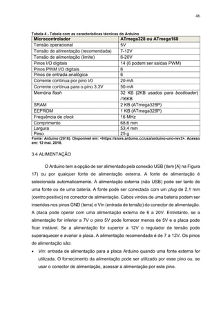 46
Tabela 4 - Tabela com as características técnicas do Arduino
Microcontrolador ATmega328 ou ATmega168
Tensão operacional 5V
Tensão de alimentação (recomendada) 7-12V
Tensão de alimentação (limite) 6-20V
Pinos I/O digitais 14 (6 podem ser saídas PWM)
Pinos PWM I/O digitais 6
Pinos de entrada analógica 6
Corrente contínua por pino I/0 20 mA
Corrente contínua para o pino 3.3V 50 mA
Memória flash 32 KB (2KB usados para bootloader)
/16KB
SRAM 2 KB (ATmega328P)
EEPROM 1 KB (ATmega328P)
Frequência de clock 16 MHz
Comprimento 68,6 mm
Largura 53,4 mm
Peso 25 g
Fonte: Arduino (2018). Disponível em: <https://store.arduino.cc/usa/arduino-uno-rev3>. Acesso
em: 12 mai. 2018.
3.4 ALIMENTAÇÃO
O Arduino tem a opção de ser alimentado pela conexão USB (item [A] na Figura
17) ou por qualquer fonte de alimentação externa. A fonte de alimentação é
selecionada automaticamente. A alimentação externa (não USB) pode ser tanto de
uma fonte ou de uma bateria. A fonte pode ser conectada com um plug de 2,1 mm
(centro positivo) no conector de alimentação. Cabos vindos de uma bateria podem ser
inseridos nos pinos GND (terra) e Vin (entrada de tensão) do conector de alimentação.
A placa pode operar com uma alimentação externa de 6 a 20V. Entretanto, se a
alimentação for inferior a 7V o pino 5V pode fornecer menos de 5V e a placa pode
ficar instável. Se a alimentação for superior a 12V o regulador de tensão pode
superaquecer e avariar a placa. A alimentação recomendada é de 7 a 12V. Os pinos
de alimentação são:
 Vin: entrada de alimentação para a placa Arduino quando uma fonte externa for
utilizada. O fornecimento da alimentação pode ser utilizado por esse pino ou, se
usar o conector de alimentação, acessar a alimentação por este pino.
 