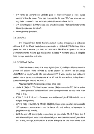 47
 5V: fonte de alimentação utilizada para o microcontrolador e para outros
componentes da placa. Pode ser proveniente do pino “Vin” por meio de um
regulador on-board ou ser fornecida pelo USB ou outra fonte de 5V.
 3V: alimentação de 3,3V fornecida pelo circuito integrado FTDI (controlador USB).
Corrente máxima é de 50 mA.
 GND (ground): pino terra.
3.5 MEMÓRIA
O ATmega328 tem 32 KB de memória flash (onde é armazenado o software),
além de 2 KB de SRAM (onde ficam as variáveis) e 1 KB de EEPROM (esta última
pode ser lida e escrita por meio da biblioteca EEPROM e guarda os dados
permanentemente, mesmo que desliguemos a placa). A memória SRAM é apagada
toda vez que se desliga o circuito.
3.6 ENTRADA E SAÍDA
O Arduino é composto por 14 pinos digitais (item [C] da Figura 17) e os mesmos
podem ser usados como entrada ou saída usando as funções de pinMode(),
digitalWrite(), e digitalRead(). São operados com 5V. O valor máximo que cada pino
pode fornecer ou receber de corrente é de 40 mA, há um resistor pull-up interno
(desconectado por padrão) de 20-50 kΩ.
Alguns pinos têm funções específicas, entre eles:
 Serial: 0 (RX) e 1 (TX). Usados para receber (RX) e transmitir (TX) dados seriais
TTL. Estes pinos são conectados aos pinos correspondentes do chip serial FTDI
USB-to-TTL.
 PWM: 3, 5, 6, 9, 10, e 11. Fornecem uma saída analógica PWM de 8-bit com a
função analogWrite().
 SPI: 10 (SS), 11 (MOSI), 12 (MISO), 13 (SCK). Estes pinos suportam comunicação
SPI, que embora compatível com o hardware, não está incluída na linguagem de
programação do Arduino.
 LED: há um LED já montado e conectado ao pino digital 13. O Arduino tem 6
entradas analógicas, cada uma delas está ligada a um conversor analógico-digital
de 10 bits, ou seja, transformam a leitura analógica em um valor dentre 1024
 