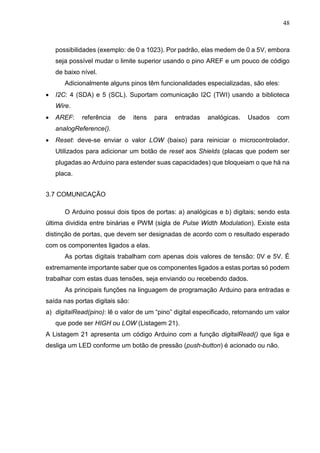 48
possibilidades (exemplo: de 0 a 1023). Por padrão, elas medem de 0 a 5V, embora
seja possível mudar o limite superior usando o pino AREF e um pouco de código
de baixo nível.
Adicionalmente alguns pinos têm funcionalidades especializadas, são eles:
 I2C: 4 (SDA) e 5 (SCL). Suportam comunicação I2C (TWI) usando a biblioteca
Wire.
 AREF: referência de itens para entradas analógicas. Usados com
analogReference().
 Reset: deve-se enviar o valor LOW (baixo) para reiniciar o microcontrolador.
Utilizados para adicionar um botão de reset aos Shields (placas que podem ser
plugadas ao Arduino para estender suas capacidades) que bloqueiam o que há na
placa.
3.7 COMUNICAÇÃO
O Arduino possui dois tipos de portas: a) analógicas e b) digitais; sendo esta
última dividida entre binárias e PWM (sigla de Pulse Width Modulation). Existe esta
distinção de portas, que devem ser designadas de acordo com o resultado esperado
com os componentes ligados a elas.
As portas digitais trabalham com apenas dois valores de tensão: 0V e 5V. É
extremamente importante saber que os componentes ligados a estas portas só podem
trabalhar com estas duas tensões, seja enviando ou recebendo dados.
As principais funções na linguagem de programação Arduino para entradas e
saída nas portas digitais são:
a) digitalRead(pino): lê o valor de um “pino” digital especificado, retornando um valor
que pode ser HIGH ou LOW (Listagem 21).
A Listagem 21 apresenta um código Arduino com a função digitalRead() que liga e
desliga um LED conforme um botão de pressão (push-button) é acionado ou não.
 