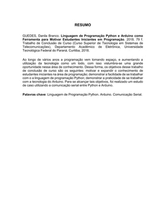 RESUMO
GUEDES, Danila Branco. Linguagem de Programação Python e Arduino como
Ferramenta para Motivar Estudantes Iniciantes em Programação. 2018. 79 f.
Trabalho de Conclusão de Curso (Curso Superior de Tecnologia em Sistemas de
Telecomunicações), Departamento Acadêmico de Eletrônica, Universidade
Tecnológica Federal do Paraná. Curitiba, 2018.
Ao longo de vários anos a programação vem tomando espaço, e aumentando a
utilização da tecnologia como um todo, com isso vislumbra-se uma grande
oportunidade nessa área de conhecimento. Dessa forma, os objetivos desse trabalho
de conclusão de curso são os seguintes: motivar e expandir o conhecimento de
estudantes iniciantes na área de programação; demonstrar a facilidade de se trabalhar
com o a linguagem de programação Python; demonstrar a praticidade de se trabalhar
com a tecnologia do Arduino. Para se alcançar tais objetivos, foi realizado um estudo
de caso utilizando a comunicação serial entre Python e Arduino.
Palavras chave: Linguagem de Programação Python. Arduino. Comunicação Serial.
 