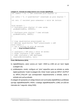 49
Listagem 21 - Exemplo de código Arduino com a função digitalRead()
int ledPin = 13; // LED conectado pino digital 13
int inPin = 7; // push-button11 conectado ao pino digital 7
int val; // variável para armazenar o valor de leitura
void setup() {
// Configura pino digital 13 como saída
pinMode(ledPin, OUTPUT);
// Configura pino digital 7 como entrada
pinMode(inPin, INPUT);
}
// Liga (push-button pressionado) ou
// desliga (push-button "não" pressionado) o LED
void loop() {
// faz a leitura do pino de entrada
val = digitalRead(inPin);
// configura o LED para o valor do botão:
// HIGH: configura o LED ligado
// LOW: configura o LED desligado
digitalWrite(ledPin, val);
}
Fonte: FBS Eletrônica (2018).
b) digitalWrite(pino, valor): aciona um “valor”, HIGH ou LOW, em um “pino” digital
(Listagem 22).
c) pinMode(pino, modo): configura um “pino” específico para se entrada ou saída
digital (parâmetro “modo”) (Listagem 22). Onde “modo” pode ser INPUT, OUTPUT
ou INPUT_PULLUP; que correspondem respectivamente a entrada, saída e
entrada com pull-up ativado.
A Listagem 22 apresenta um código Arduino com as funções digitalWrite() e pinMode()
que liga: digitalWrite(ledPin, HIGH); e desliga: digitalWrite(ledPin, LOW); um LED em
intervalos de 1 segundo: delay(1000).
11
“push-button” (botão de pressão) é um botão/pulsador utilizado comumente para dar ordem de acionamento.
 