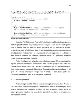 50
Listagem 22 - Exemplo de código Arduino com as funções digitalWrite() e pinMode()
int ledPin = 13; // LED conectado ao pino digital 13
void setup() {
// configura o pino digital como saída
pinMode(ledPin, OUTPUT);
}
void loop() {
digitalWrite(ledPin, HIGH); // configura o LED ligado
delay(1000); // espera por 1 segundo
digitalWrite(ledPin, LOW); // configura o LED desligado
delay(1000); // espera por 1 segundo
}
Fonte: FBS Eletrônica (2018).
As portas PWM (do inglês Pulse Width Modulation, ou Modulação por Largura
de Pulso) se diferenciam das portas digitais binárias pois podem trabalhar não apenas
com as tensões 0V e 5V, com uma escala que vai de 0 a 255 entre essas tensões,
onde o 0 quer dizer 0V e 255 quer dizer 5V. As portas PWM permitem obter resultados
analógicos com meios digitais e são capazes de controlar a potência de saída de um
sinal. Pode se controlar, por exemplo, a potência em um LED, permitindo aumentar
ou diminuir sua intensidade luminosa.
Portas Analógicas são utilizadas para entrada de dados. Diferentes das portas
digitais, permitem não apenas ler os valores 0V e 5V, mas qualquer valor entre eles
dentro de uma escala de 0 a 1023, onde o 0 representa 0V e o 1023 representa 5V.
Isso porque os conversores ADC (signal de Analog Digital Converter) são de 10 bit
(210: 1024 valores) e fornecem uma precisão de 0.005V ou 5mV. Essas portas são
utilizadas, por exemplo, para ler os valores de um sensor.
3.7.1 Comunicação Serial
A comunicação serial é utilizada para comunicação entre uma placa Arduino e
um computador ou outros dispositivos, possibilitando o envio de mensagens entre
ambos. As mensagens podem ser enviadas por meio do teclado, ou até mesmo de
algum programa instalado no computador, permitindo monitorar e controlar uma
aplicação do Arduino.
 