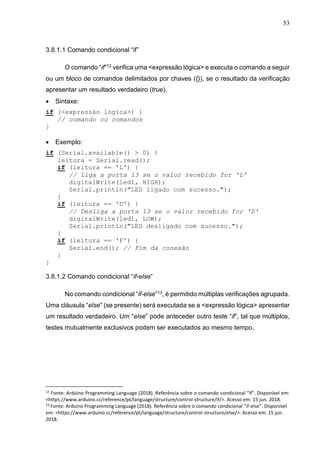 53
3.8.1.1 Comando condicional “if”
O comando “if”12 verifica uma <expressão lógica> e executa o comando a seguir
ou um bloco de comandos delimitados por chaves ({}), se o resultado da verificação
apresentar um resultado verdadeiro (true).
 Sintaxe:
if (<expressão lógica>) {
// comando ou comandos
}
 Exemplo:
if (Serial.available() > 0) {
leitura = Serial.read();
if (leitura == 'L') {
// Liga a porta 13 se o valor recebido for 'L'
digitalWrite(led1, HIGH);
Serial.println("LED ligado com sucesso.");
}
if (leitura == 'D') {
// Desliga a porta 13 se o valor recebido for 'D'
digitalWrite(led1, LOW);
Serial.println("LED desligado com sucesso.");
}
if (leitura == 'F') {
Serial.end(); // Fim da conexão
}
}
3.8.1.2 Comando condicional “if-else”
No comando condicional “if-else”13, é permitido múltiplas verificações agrupada.
Uma cláusula “else” (se presente) será executada se a <expressão lógica> apresentar
um resultado verdadeiro. Um “else” pode anteceder outro teste “if”, tal que múltiplos,
testes mutualmente exclusivos podem ser executados ao mesmo tempo.
12
Fonte: Arduino Programming Language (2018). Referência sobre o comando condicional “if”. Disponível em:
<https://www.arduino.cc/reference/pt/language/structure/control-structure/if/>. Acesso em: 15 jun. 2018.
13
Fonte: Arduino Programming Language (2018). Referência sobre o comando condicional “if-else”. Disponível
em: <https://www.arduino.cc/reference/pt/language/structure/control-structure/else/>. Acesso em: 15 jun.
2018.
 