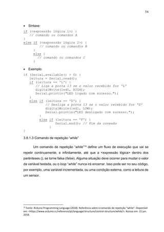 54
 Sintaxe:
if (<expressão lógica 1>) {
// comando ou comandos A
}
else if (<expressão lógica 2>) {
// comando ou comandos B
}
else {
// comando ou comandos C
}
 Exemplo:
if (Serial.available() > 0) {
leitura = Serial.read();
if (leitura == 'L') {
// Liga a porta 13 se o valor recebido for 'L'
digitalWrite(led1, HIGH);
Serial.println("LED ligado com sucesso.");
}
else if (leitura == 'D') {
// Desliga a porta 13 se o valor recebido for 'D'
digitalWrite(led1, LOW);
Serial.println("LED desligado com sucesso.");
}
else if (leitura == 'F') {
Serial.end(); // Fim da conexão
}
}
3.8.1.3 Comando de repetição “while”
Um comando de repetição “while”14 define um fluxo de execução que vai se
repetir continuamente, e infinitamente, até que a <expressão lógica> dentro dos
parênteses (), se torne falsa (false). Alguma situação deve ocorrer para mudar o valor
da variável testada, ou o loop “while” nunca irá encerrar. Isso pode ser no seu código,
por exemplo, uma variável incrementada, ou uma condição externa, como a leitura de
um sensor.
14
Fonte: Arduino Programming Language (2018). Referência sobre o comando de repetição “while”. Disponível
em: <https://www.arduino.cc/reference/pt/language/structure/control-structure/while/>. Acesso em: 15 jun.
2018.
 