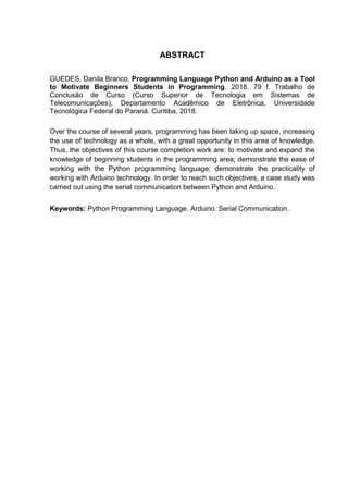 ABSTRACT
GUEDES, Danila Branco. Programming Language Python and Arduino as a Tool
to Motivate Beginners Students in Programming. 2018. 79 f. Trabalho de
Conclusão de Curso (Curso Superior de Tecnologia em Sistemas de
Telecomunicações), Departamento Acadêmico de Eletrônica, Universidade
Tecnológica Federal do Paraná. Curitiba, 2018.
Over the course of several years, programming has been taking up space, increasing
the use of technology as a whole, with a great opportunity in this area of knowledge.
Thus, the objectives of this course completion work are: to motivate and expand the
knowledge of beginning students in the programming area; demonstrate the ease of
working with the Python programming language; demonstrate the practicality of
working with Arduino technology. In order to reach such objectives, a case study was
carried out using the serial communication between Python and Arduino.
Keywords: Python Programming Language. Arduino. Serial Communication.
 