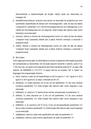 60
demonstrando a implementação da função “delay” pode ser observado na
Listagem 22.
b. delayMicroseconds(us): provoca uma pausa na execução do programa por uma
quantidade especificada de tempo (em microssegundos: valor do tipo de dados
“unsigned int”, parâmetro “us”). Há mil microssegundos em um milissegundo, e um
milhão de microssegundos em um segundo. Está função não retorna valor como
resposta a sua execução.
c. micros(): retorna o número de microssegundos (como um valor do tipo de dados
“unsigned long”) passados desde que a placa Arduino começou a executar o
programa atual.
d. millis(): retorna o número de milissegundos (como um valor do tipo de dados
“unsigned long”) passados desde que a placa Arduino começou a executar o
programa atual.
B. Bit e bytes
O bit, sigla para binary digit, na informática é a menor unidade de informação que pode
ser armazenada ou transmitida. Um bit pode assumir somente 2 valores, como 0 ou
1. Por sua vez, um byte é uma sequência de 8 bits e portanto pode ter 28, ou seja, 256
valores: de 00000000 a 11111111. A seguir tem-se as funções “bit” e “bytes” na
linguagem de programação Arduino:
a. bit(n): retorna o valor do bit especificado (o bit 0 é igual a 1, bit 1 igual a 2, bit 2
igual a 4, bit 3 igual a 8, ou seja, 2 elevado ao bit: 2n).
b. bitClear(x, n): limpa (escreve um 0) em um bit (parâmetro “n”) de uma variável
numérica (parâmetro “x”). Está função não retorna valor como resposta a sua
execução.
c. bitRead(x, n): retorna o “n”-ésimo bit do número armazenado no parâmetro “x”.
d. bitSet(x, n): ativa (escreve um 1) em um bit (parâmetro “n”) de uma variável
numérica (parâmetro “x”). Está função não retorna valor como resposta a sua
execução.
e. bitWrite(x, n, b): escreve o bit “b” (0 ou 1) em um bit especificado (parâmetro “n”)
de um valor numérico (parâmetro “x”). Está função não retorna valor como resposta
a sua execução.
f. highByte(x): retorna o byte mais significativo do valor do parâmetro “x”.
g. lowByte(x): retorna o byte menos significativo do valor do parâmetro “x”.
 