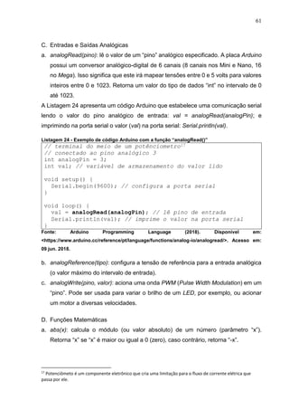 61
C. Entradas e Saídas Analógicas
a. analogRead(pino): lê o valor de um “pino” analógico especificado. A placa Arduino
possui um conversor analógico-digital de 6 canais (8 canais nos Mini e Nano, 16
no Mega). Isso significa que este irá mapear tensões entre 0 e 5 volts para valores
inteiros entre 0 e 1023. Retorna um valor do tipo de dados “int” no intervalo de 0
até 1023.
A Listagem 24 apresenta um código Arduino que estabelece uma comunicação serial
lendo o valor do pino analógico de entrada: val = analogRead(analogPin); e
imprimindo na porta serial o valor (val) na porta serial: Serial.println(val).
Listagem 24 - Exemplo de código Arduino com a função “analogRead()”
// terminal do meio de um potênciometro17
// conectado ao pino analógico 3
int analogPin = 3;
int val; // variável de armazenamento do valor lido
void setup() {
Serial.begin(9600); // configura a porta serial
}
void loop() {
val = analogRead(analogPin); // lê pino de entrada
Serial.println(val); // imprime o valor na porta serial
}
Fonte: Arduino Programming Language (2018). Disponível em:
<https://www.arduino.cc/reference/pt/language/functions/analog-io/analogread/>. Acesso em:
09 jun. 2018.
b. analogReference(tipo): configura a tensão de referência para a entrada analógica
(o valor máximo do intervalo de entrada).
c. analogWrite(pino, valor): aciona uma onda PWM (Pulse Width Modulation) em um
“pino”. Pode ser usada para variar o brilho de um LED, por exemplo, ou acionar
um motor a diversas velocidades.
D. Funções Matemáticas
a. abs(x): calcula o módulo (ou valor absoluto) de um número (parâmetro “x”).
Retorna “x” se “x” é maior ou igual a 0 (zero), caso contrário, retorna “-x”.
17
Potenciômeto é um componente eletrônico que cria uma limitação para o fluxo de corrente elétrica que
passa por ele.
 