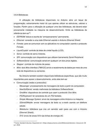 65
3.8.4 Bibliotecas
A utilização de bibliotecas disponíveis no Arduino abre um leque de
programação, extremamente maior do que apenas utilizar as estruturas, valores e
funções. Porém para a utilização de qualquer uma das bibliotecas, ela deverá estar
previamente instalada na máquina de desenvolvimento. Entre as bibliotecas de
referência tem-se19:
 EEPROM: leitura e escrita de “armazenamento” permanente.
 Ethernet: conexão a uma rede Ethernet usando o Arduino Ethernet Shield.
 Firmata: para se comunicar com os aplicativos no computador usando o protocolo
Firmata.
 LiquidCrystal: controle de telas de cristal líquido (LCD).
 Servo: controle de servo motores.
 SPI: comunicação com dispositivos que utilizam barramento Serial Peripheral.
 SoftwareSerial: comunicação serial em qualquer um dos pinos digitais.
 Stepper: controle de motores de passo.
 Wire: dois Wire Interface (TWI/I2C) envio e recebimento de dados por meio de uma
rede de dispositivos ou sensores.
No Arduino também existem disponíveis bibliotecas específicas, que são muito
importantes para apoiar o desenvolvimento, entre elas tem-se:
 Comunicação (redes e protocolos):
– Messenger: processamento de mensagens de texto a partir do computador.
– NewSoftSerial: versão melhorada da biblioteca SoftwareSerial.
– OneWire: dispositivos de controle que usam o protocolo One Wire.
– PS2Keyboard: ler caracteres de um PS2 teclado.
– Simple Message System: envio de mensagens entre Arduino e a máquina.
– SSerial2Mobile: enviar mensagens de texto ou e-mails usando um telefone
celular.
– Webduino: biblioteca que cria um servidor web (para uso com o Arduino
Ethernet Shield).
– X10: envio de sinais X10 nas linhas de energia AC.
19
Fonte: Standard Libraries. Disponível em: <https://www.arduino.cc/en/Reference/Libraries>. Acesso em: 09
jun. 2018.
 