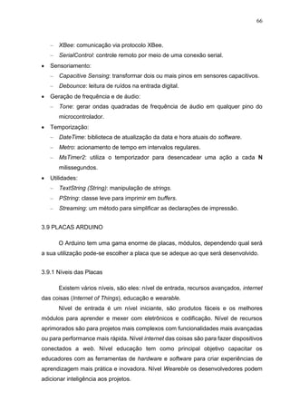 66
– XBee: comunicação via protocolo XBee.
– SerialControl: controle remoto por meio de uma conexão serial.
 Sensoriamento:
– Capacitive Sensing: transformar dois ou mais pinos em sensores capacitivos.
– Debounce: leitura de ruídos na entrada digital.
 Geração de frequência e de áudio:
– Tone: gerar ondas quadradas de frequência de áudio em qualquer pino do
microcontrolador.
 Temporização:
– DateTime: biblioteca de atualização da data e hora atuais do software.
– Metro: acionamento de tempo em intervalos regulares.
– MsTimer2: utiliza o temporizador para desencadear uma ação a cada N
milissegundos.
 Utilidades:
– TextString (String): manipulação de strings.
– PString: classe leve para imprimir em buffers.
– Streaming: um método para simplificar as declarações de impressão.
3.9 PLACAS ARDUINO
O Arduino tem uma gama enorme de placas, módulos, dependendo qual será
a sua utilização pode-se escolher a placa que se adeque ao que será desenvolvido.
3.9.1 Níveis das Placas
Existem vários níveis, são eles: nível de entrada, recursos avançados, internet
das coisas (Internet of Things), educação e wearable.
Nível de entrada é um nível iniciante, são produtos fáceis e os melhores
módulos para aprender e mexer com eletrônicos e codificação. Nível de recursos
aprimorados são para projetos mais complexos com funcionalidades mais avançadas
ou para performance mais rápida. Nível internet das coisas são para fazer dispositivos
conectados a web. Nível educação tem como principal objetivo capacitar os
educadores com as ferramentas de hardware e software para criar experiências de
aprendizagem mais prática e inovadora. Nível Weareble os desenvolvedores podem
adicionar inteligência aos projetos.
 
