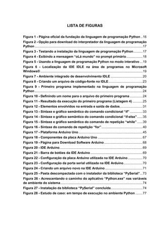 LISTA DE FIGURAS
Figura 1 - Página oficial da fundação da linguagem de programação Python ..16
Figura 2 - Opção para download do interpretador da linguagem de programação
Python ......................................................................................................................17
Figura 3 - Testando a instalação da linguagem de programação Python..........17
Figura 4 - Exibindo a mensagem “oLá mundo” no prompt primário..................18
Figura 5 - Usando a linguagem de programação Python no modo interativo ...19
Figura 6 - Localização da IDE IDLE na área de programas no Microsoft
Windows®................................................................................................................19
Figura 7 - Ambiente integrado de desenvolvimento IDLE ...................................20
Figura 8 - Criando um arquivo de código-fonte no IDLE .....................................23
Figura 9 - Primeiro programa implementado na linguagem de programação
Python ......................................................................................................................24
Figura 10 - Definindo um nome para o arquivo do primeiro programa ..............24
Figura 11 - Resultado da execução do primeiro programa (Listagem 4) ...........25
Figura 12 - Elementos envolvidos na entrada e saída de dados.........................31
Figura 13 - Sintaxe e gráfico semântico do comando condicional “if” ..............33
Figura 14 - Sintaxe e gráfico semântico do comando condicional “if-else”......35
Figura 15 - Sintaxe e gráfico semântico do comando de repetição “while” ......39
Figura 16 - Sintaxe do comando de repetição “for”.............................................40
Figura 17 - Plataforma Arduino Uno ......................................................................45
Figura 18 - Componentes da placa Arduino Uno .................................................67
Figura 19 - Página para Download Software Arduino ..........................................68
Figura 20 - IDE Arduino...........................................................................................69
Figura 21 - Barra de botões da IDE Arduino .........................................................69
Figura 22 - Configuração da placa Arduino utilizada na IDE Arduino ................70
Figura 23 - Configuração da porta serial utilizada na IDE Arduino.....................70
Figura 24 - Criando um arquivo novo na IDE Arduino .........................................71
Figura 25 - Pasta descompactada com o instalador da biblioteca “PySerial”...73
Figura 26 - Acrescentando o caminho do aplicativo “Python.exe” nas variáveis
de ambiente do sistema..........................................................................................74
Figura 27 - Instalação da biblioteca “PySerial” concluída...................................74
Figura 28 - Estudo de caso: em tempo de execução no ambiente Python ........77
 