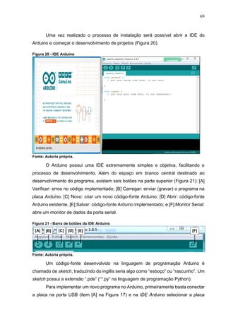 69
Uma vez realizado o processo de instalação será possível abrir a IDE do
Arduino e começar o desenvolvimento de projetos (Figura 20).
Figura 20 - IDE Arduino
Fonte: Autoria própria.
O Arduino possui uma IDE extremamente simples e objetiva, facilitando o
processo de desenvolvimento. Além do espaço em branco central destinado ao
desenvolvimento do programa, existem seis botões na parte superior (Figura 21): [A]
Verificar: erros no código implementado; [B] Carregar: enviar (gravar) o programa na
placa Arduino; [C] Novo: criar um novo código-fonte Arduino; [D] Abrir: código-fonte
Arduino existente, [E] Salvar: código-fonte Arduino implementado; e [F] Monitor Serial:
abre um monitor de dados da porta serial.
Figura 21 - Barra de botões da IDE Arduino
Fonte: Autoria própria.
Um código-fonte desenvolvido na linguagem de programação Arduino é
chamado de sketch, traduzindo do inglês seria algo como “esboço” ou “rascunho”. Um
sketch possui a extensão “.pde” (“*.py” na linguagem de programação Python).
Para implementar um novo programa no Arduino, primeiramente basta conectar
a placa na porta USB (item [A] na Figura 17) e na IDE Arduino selecionar a placa
[A] [B] [C] [D]
]
[A]
[E]
]
[A]
[F]
 
