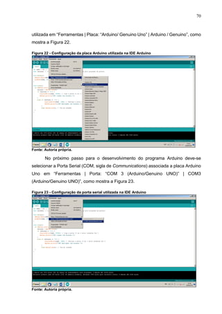 70
utilizada em “Ferramentas | Placa: “Arduino/ Genuino Uno” | Arduino / Genuino”, como
mostra a Figura 22.
Figura 22 - Configuração da placa Arduino utilizada na IDE Arduino
Fonte: Autoria própria.
No próximo passo para o desenvolvimento do programa Arduino deve-se
selecionar a Porta Serial (COM, sigla de Communications) associada a placa Arduino
Uno em “Ferramentas | Porta: “COM 3 (Arduino/Genuino UNO)” | COM3
(Arduino/Genuino UNO)”, como mostra a Figura 23.
Figura 23 - Configuração da porta serial utilizada na IDE Arduino
Fonte: Autoria própria.
 