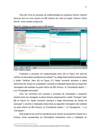 71
Para dar início ao processo de implementação do programa Arduino (sketch)
deve-se criar um novo arquivo na IDE Arduino por meio da opção “Arquivo | Novo
Ctrl+N”, como mostra a Figura 24.
Figura 24 - Criando um arquivo novo na IDE Arduino
Fonte: Autoria própria.
Finalizado o processo de implementação (item [A] na Figura 24) deve-se
verificar se não existem problemas de sintaxe20 no código-fonte (sketch) pressionando
o botão “Verificar” (item [A] na Figura 21). Neste momento acontece a etapa
denominda de “tempo de compilação” e durante a realização dessa fase as seguintes
mensagens são exibidas na parte inferior da IDE Arduino: a) “Compilando sketch...”,
e b) “Compilação terminada”.
Uma vez concluído com sucesso o processo de compilação o programa
(sketch) deve ser carregado na placa Arduino pressionando o botão “Carregar” (item
[B] na Figura 21). Neste momento acontece a etapa denominada de “tempo de
execução” e durante a realização dessa fase as seguintes mensagens são exibidas
na parte inferior da IDE Arduino: a) “Compilando sketch...”, b) “Carregando...”, e c)
“Carregado.”.
Esta seção foi de enorme importância para mostrar ao estudante iniciante de o
Arduino, foram apresentado as informações importantes como a instalação do
20
Um erro de sintaxe ocorre quando as sentenças do programa estão mal formuladas.
[A]
 