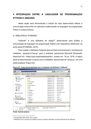 73
4 INTEGRAÇÃO ENTRE A LINGUAGEM DE PROGRAMAÇÃO
PYTHON E ARDUINO
Nesta seção será demonstrada o estudo de caso desenvolvido efetuar a
comunicação serial entre um aplicativo implementado na linguagem de programação
Python e a placa Arduino.
4.1 BIBLIOTECA “PYSERIAL”
PySerial21 é uma biblioteca de código22 desenvolvida para facilitar a
comunicação da linguagem de programação Python com dispositivos eletrônicos via
porta serial (PYSERIAL, 2015).
Para instalar a biblioteca PySerial deve-se fazer primeiramente o download do
instalador, “pyserial-3.4.tar.gz” para o ambiente operacional Microsoft Windows®,
disponível em: <https://pypi.org/simple/pyserial/>, acesso em: 16 jun. 2018. A seguir
deve-se descompactar o arquivo com o instalador, denominado de “setup.py”, em uma
pasta qualquer (Figura 25).
Figura 25 - Pasta descompactada com o instalador da biblioteca “PySerial”
Fonte: Autoria própria.
21
© Copyright 2001-2015, Chris Liechti.
22
Biblioteca é um conjunto de códigos (classes, funções) utilizados no desenvolvimento de software.
 