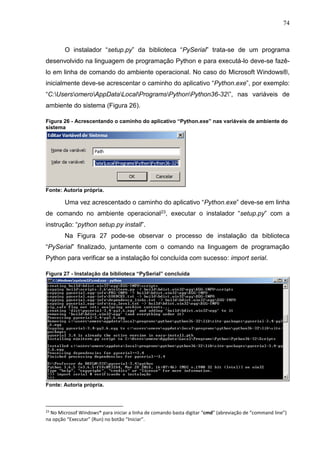 74
O instalador “setup.py” da biblioteca “PySerial” trata-se de um programa
desenvolvido na linguagem de programação Python e para executá-lo deve-se fazê-
lo em linha de comando do ambiente operacional. No caso do Microsoft Windows®,
inicialmente deve-se acrescentar o caminho do aplicativo “Python.exe”, por exemplo:
“C:UsersomeroAppDataLocalProgramsPythonPython36-32”, nas variáveis de
ambiente do sistema (Figura 26).
Figura 26 - Acrescentando o caminho do aplicativo “Python.exe” nas variáveis de ambiente do
sistema
Fonte: Autoria própria.
Uma vez acrescentado o caminho do aplicativo “Python.exe” deve-se em linha
de comando no ambiente operacional23, executar o instalador “setup.py” com a
instrução: “python setup.py install”.
Na Figura 27 pode-se observar o processo de instalação da biblioteca
“PySerial” finalizado, juntamente com o comando na linguagem de programação
Python para verificar se a instalação foi concluída com sucesso: import serial.
Figura 27 - Instalação da biblioteca “PySerial” concluída
Fonte: Autoria própria.
23
No Microsof Windows® para iniciar a linha de comando basta digitar “cmd” (abreviação de “command line”)
na opção “Executar” (Run) no botão “Iniciar”.
 